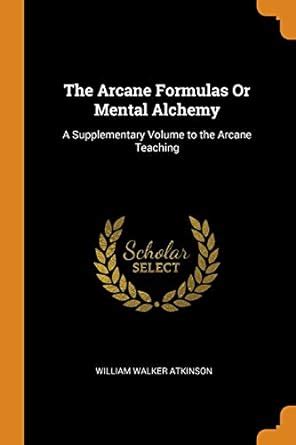 The Arcane Formulas Or Mental Alchemy: A Supplementary Volume to the ...