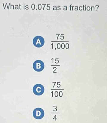 Solved: What is 0.075 as a fraction? A 75/1,000 B 15/2 C 75/100 D 3/4 ...