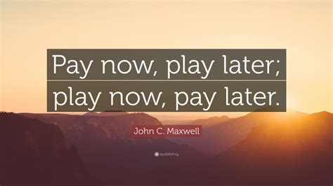 John C. Maxwell Quote: “Pay now, play later; play now, pay later.” (12 ...