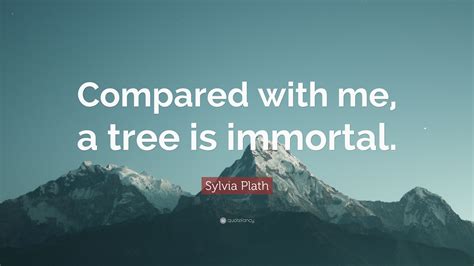 Sylvia Plath Quote: “Compared with me, a tree is immortal.”
