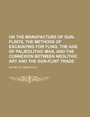 On the Manufacture of Gun-Flints, the Methods of Excavating for Fling ...