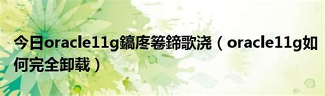 今日oracle11g鎬庝箞鍗歌浇（oracle11g如何完全卸载）_华夏文化传播网