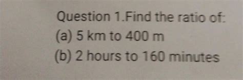 Question 1.Find the ratio of:(a) 5 km to 400 m(b) 2 hours to 160 minute..