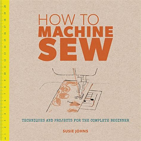 How to Machine Sew: Techniques and Projects for the Complete Beginner ...