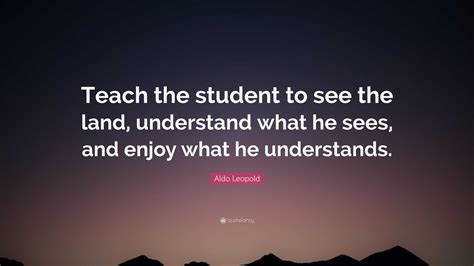 Aldo Leopold Quote: “Teach the student to see the land, understand what ...