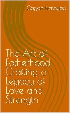 The Art of Fatherhood Crafting a Legacy of Love and Strength eBook ...