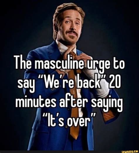 The masculine urge to say We're back 20 minutes after saying 'Its over ...