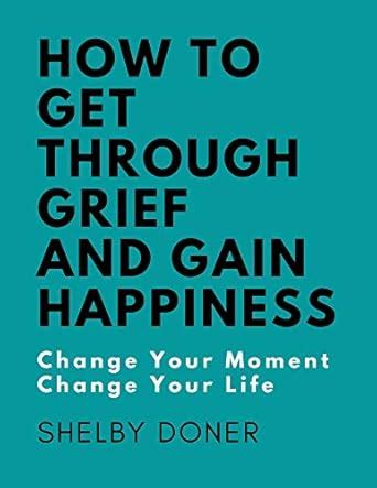 How To Get Through Grief And Gain Happiness: Change Your Moment Change ...