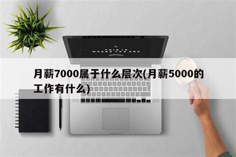 月薪7000属于什么层次(月薪5000的工作有什么)-社会-福州便民网