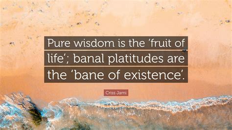 Criss Jami Quote: “Pure wisdom is the ‘fruit of life’; banal platitudes ...