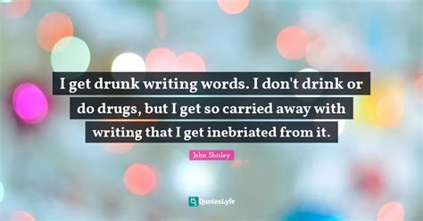 I get drunk writing words. I don't drink or do drugs, but I get so car ...