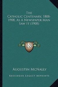 The Catholic Centenary, 1808-1908, As A Newspaper Man Saw It (1908 ...
