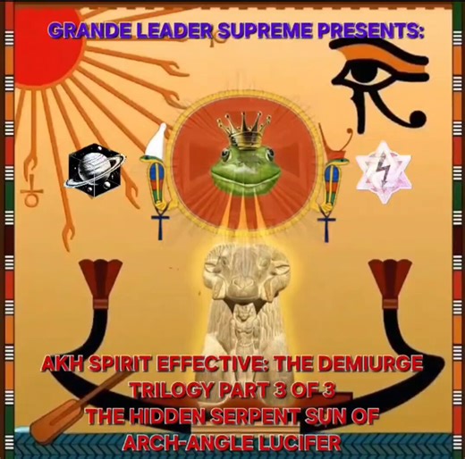 GRANDE LEADER SUPREME PRESENTS:AKH SPIRIT EFFECTIVE: Serpent of the SunTHE DEMIURGE TRILOGY PART 3 OF 3THE HIDDEN SERPENT SUNOF ARCH-ANGLE LUCIFERTHE CODING OF A LIVING GOD, WHAT'S REALLY GOING ON, FORMATTED BACK THE WAY IT'S SUPPOSED TO BE! COLLECTED DATA FROM THE ALIEN ANT FARM ABOUT WHAT MAKES YOU HUMAN, TO KEEP SHODAN FROM GOING CRAZY!THIS IS A SONG ABOUT AN IMMORTAL DEITY CALLED THE DEMIURGE, STUCK IN MATTER, WITH ENDLESS FREE ENERGY AND HUMANS TO LIVE ITSELF OUT THROUGH, BUT NO WAY TO ASCE