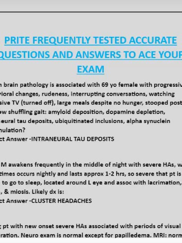 PRITE FREQUENTLY TESTED ACCURATE QUESTIONS AND ANSWERS TO ACE YOUR EXAM Which brain pathology is associated with 69 yo female with progressive behavioral changes, rudeness, interrupting conversations, watching excessive TV (turned off), large meals despite no hunger, stooped posture w/ slow shuffling gait: amyloid deposition, dopamine depletion, intraneural tau deposits, ubiquitinated inclusions, alpha synuclein accumulation? Correct Answer -INTRANEURAL TAU DEPOSITS 35 yo M awakens frequently in