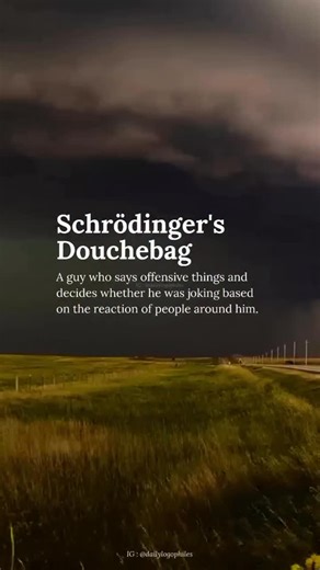 Daily Logophilia | New Words on Instagram: "Schrödinger’s Douchebag (pronounced SHROH-ding-erz DOOSH-bag, IPA: /ˈʃrøːdɪŋərz ˈduːʃbæɡ/) is a modern internet slang term that describes a person who makes offensive, rude, or inappropriate remarks and then claims they were “just joking” if confronted. The phrase is a humorous play on Schrödinger’s cat, a famous thought experiment in quantum physics where a cat is both alive and dead until observed. Similarly, a “Schrödinger’s Douchebag” is both serio