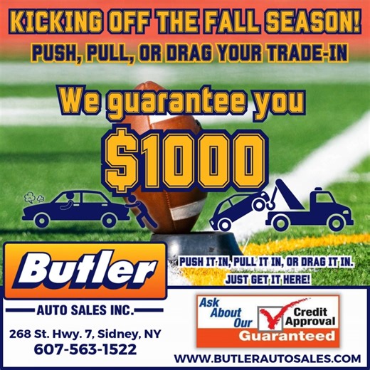 🚗🍂 🏈 Kick Off the Fall Season with Butler Auto Sales! Push it, pull it, or drag it in — we guarantee you $1000 for your trade-in! No matter the condition, just get it here and drive away with a deal you’ll love. ✅ Guaranteed Credit Approval ✅ Huge Selection of Vehicles ✅ Friendly Local Service Located at 268 St. Hwy. 7, Sidney, NY. Give us a call at 607-563-1522, stop in, or visit our website at butlerautosales.com. 👉 Don’t miss out — stop in today and let’s get you rolling! #ButlerAutoSales