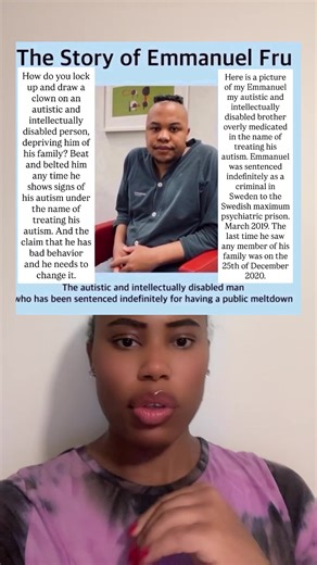 How do you locked up an autistic and intellectually person deprived him from his family under the name of treating his autism. And the claim that he has a bad behavior and he needs to change it. This is the story of Emmanuel my autistic and intellectually disabled brother sentenced indefinitely as a criminal in Sweden into the Swedish maximum psychiatric prison. Emmanuel was sentenced indefinitely in March 2019. Emmanuel being overmedicated in prison. The last time he saw any member of his famil