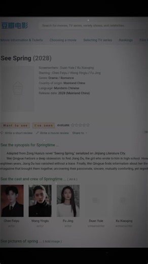 FROM DOUBAN: Film: See Spring | 见春天 2028 Starring: ChenFeiyu, WangYinglu, Fu Jing Genre: Drama Romance Region: Mainland China Release date: 2028 (Mainland China) Screenwriter: Duan Yule (Shining for One Thing) Start of filming: Early March Filming period: 1/½ months Adapted from Zong Huxiu's novel