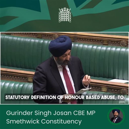 Gurinder Singh Josan for Smethwick on Instagram: "My question to the Minister for Safeguarding and Violence Against Women and Girls at the Introduction of the Violence Against Women and Girls Strategy. I raised the importance of culturally sensitive support for women and girls in Parliament, including the urgent need to better recognise and tackle honour based abuse. I called on the Government to back the work of organisations like Karma Nirvana and Sikh Women’s Aid by introducing: - A statutory