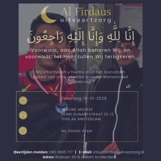Beste broeders en zusters, Met verdriet delen wij het overlijden mee van onze geliefde broeder Mohammed Al Mukrasi. Moge Allah ﷻ hem genadig zijn, zijn zonden vergeven en hem een plek geven in al-Firdaws. Zaterdag 10-01-2026 zal de ghusl (rituele wassing) plaatsvinden, gevolgd door Salat al-Janazah in de Blauwe Moskee, na het Asr-gebed. Adres: Henri Dunantstraat 10–12, 1066 AX Amsterdam Daarnaast is er om 17:00 uur nog gelegenheid om afscheid te nemen op: Bolstoen 30-B, 1046 AV Amsterdam Op verz