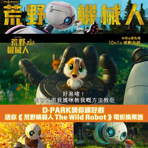 【#DPARK請你睇好戲 | 送你《 #荒野機器人TheWildRobot 》電影換票證】 人氣作品《荒野機器人 The Wild Robot》將於10月1日正式登錄大銀幕，優先場會於9月17日起率先登場，香港版電影更邀請咗 #樂壇天后容祖兒，粵語聲演主角機械人羅茲森 (Roz)，用靚聲和力量感動全港每位觀眾😍 電影講述一個機器人因船難迷失於無人荒島中，旅途中學習與陌生的環境生存，並與動物們建立深厚的友誼。隨著旅程的發展，機器人也將發現自己存在的真正意義，學懂怎樣追尋自我、審視科技與大自然之間奧妙的真意義！ 🎉各位只需填妥參加表格，並分享「你認為機器人會在荒島中與什麼動物成為好朋友及原因」成功被選中的參加者，即可換領《荒野機器人 The Wild Robot》電影換票證 2 張（名額：10名）🎉 《荒野機器人 The Wild Robot》 📅 上映日期：10月1日 (優先場：9月17日起) 📍 Candy Park by Cinema City, L1, 1036-45 & 50 🎫電影換票證只限於Candy Park by Cinema City使用。 參加步驟 1）讚