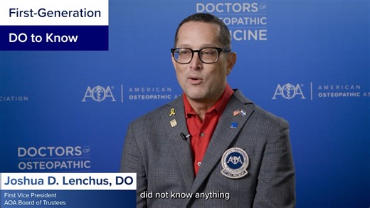 Celebrating First-generation DOs Tales of resilience, determination and grit are at the heart of our new video series highlighting DOs who are the first in their families to enter medicine. In the debut episode, AOA trustee and first vice president Joshua D. Lenchus, DO, shares his journey as a first-generation DO and the mentors who shaped his path — including AOA Past President Joseph A. Giaimo, DO. “Mentorship was probably the single greatest solution to the obstacles that I had in stumbling 