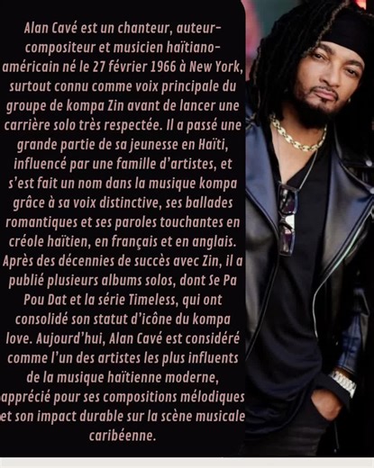 Alan Cavé est un chanteur, auteur-compositeur et musicien haïtiano-américain né le 27 février 1966 à New York, surtout connu comme voix principale du groupe de kompa Zin avant de lancer une carrière solo très respectée. Il a passé une grande partie de sa jeunesse en Haïti, influencé par une famille d’artistes, et s’est fait un nom dans la musique kompa grâce à sa voix distinctive, ses ballades romantiques et ses paroles touchantes en créole haïtien, en français et en anglais. Après des décennies