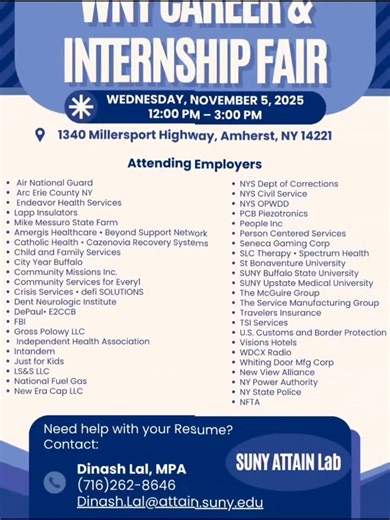 Ready to take your career to the next level? Join us at the WNY Career & Internship Fair on Wednesday, November 5, 2025 | 12 PM – 3 PM, located at 1340 Millersport Highway, Amherst, NY 14221. Meet recruiters from 40 employers across Western New York — including opportunities in business, government, healthcare, education, manufacturing, and more! 📄 Need a résumé review or last-minute polish? Visit the SUNY ATTAIN Lab before the fair for free career prep and résumé assistance! Dinash Lal, MPA (7