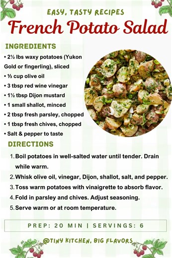French Potato Salad Light, bright, and dressed with a tangy Dijon vinaigrette while still warm. Prep: 20 min | Servings: 6 Ingredients: • 2½ lbs waxy potatoes (Yukon Gold or fingerling), sliced • ⅓ cup olive oil • 3 tbsp red wine vinegar • 1½ tbsp Dijon mustard • 1 small shallot, minced • 2 tbsp fresh parsley, chopped • 1 tbsp fresh chives, chopped • Salt & pepper to taste Instructions: Boil potatoes in well-salted water until tender. Drain while warm. Whisk olive oil, vinegar, Dijon, shallot, s