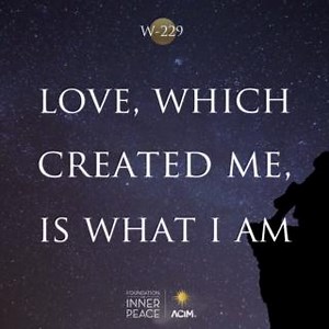 💫Workbook Lesson 229: Love, which created me, is what I am.💫 I seek my own Identity, and find It in these words: “Love, which created me, is what I am.” Now need I seek no more. Love has prevailed. So still It waited for my coming home, that I will turn away no longer from the holy face of Christ. And what I look upon attests the truth of the Identity I sought to lose, but which my Father has kept safe for me. 📘Read the full lesson here: https://acim.org/acim/lesson-229/love-which-created-me-