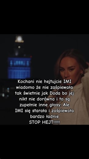 Kochani nie hejtujcie IMI wiadomo że nie zaśpiewała tak świetnie jak Doda bo jej nikt nie dorówna i to są zupełnie inne głosy. Ale IMI się starała i zaśpiewała bardzo ładnie STOP HEJT!!!!!@IMI_official
