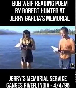 Bob Weir reading poem by Robert Hunter at Jerry’s Memorial - India - 4.4.96 . . Jerry’s Memorial Service - Ganges River, India . . Hunter's poem was called "Last Words for Jerry Garcia" Go naked in the world, wind for your cloak and coverlet. Whom the Gods love best they reward with early death, gather them into the sun, reflect them in moonlight, crown them with comets, annoint them with shooting stars. Go naked to the Throne of Love, go as the stars go, arrayed in their own incandescent light.