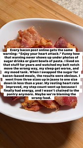 Every bacon post online gets the same warning: “Enjoy your heart attack.” Funny how that warning never shows up under photos of sugar drinks or giant bowls of pasta. I lived on that stuff for years and watched my belt notch move the wrong way, my sleep get worse, and my mood tank. When I swapped the sugar for bacon-based meals, the results were obvious. I went from three sizes up in jeans to one size down in less than a year. My resting heart rate improved, my step count went up because I finall