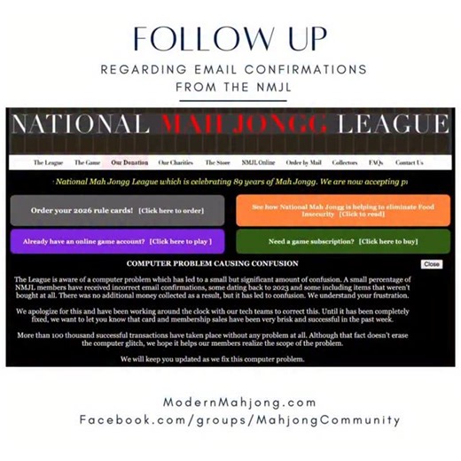 Follow up regarding the emails from the NMJL. This was posted now on their website: COMPUTER PROBLEM CAUSING CONFUSION The League is aware of a computer problem which has led to a small but significant amount of confusion. A small percentage of NMJL members have received incorrect email confirmations, some dating back to 2023 and some including items that weren’t bought at all. There was no additional money collected as a result, but it has led to confusion. We understand your frustration. We ap