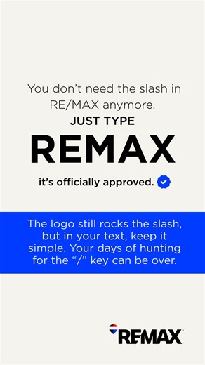 Big news for REMAX agents (and your keyboards). You no longer need to type the slash when writing REMAX in text! You read that right — REMAX World Headquarters is phasing out the typed slash in brand references. There is no requirement to make this change now, but you can start this transition alongside us as we evolve and modernize how the brand appears. If you’re feeling nostalgic about the slash, don’t worry — we’re not saying goodbye to it. The refreshed REMAX logotype features the Dynamic S