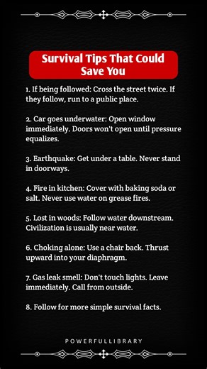 Survival Tips That Could Save You 1. If being followed: Cross the street twice. If they follow, run to a public place. 2. Car goes underwater: Open window immediately. Doors won't open until pressure equalizes. 3. Earthquake: Get under a table. Never stand in doorways. 4. Fire in kitchen: Cover with baking soda or salt. Never use water on grease fires. 5. Lost in woods: Follow water downstream. Civilization is usually near water. 6. Choking alone: Use a chair back. Thrust upward into your diaphr
