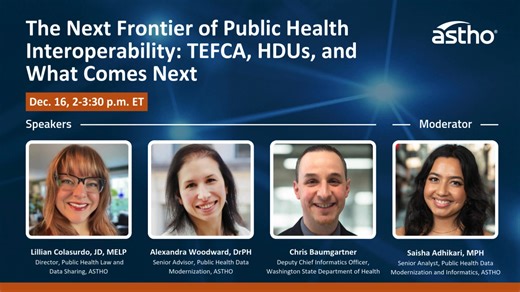 Register now: ASTHO's public health interoperability webinar series kicks off on Dec. 16. Participants will explore a foundational overview of public health intermediaries and national initiatives powering data modernization. Speakers will share updates on the Trusted Exchange Framework and Common Agreement (TEFCA) and the CMS Interoperability Framework, highlighting recent developments and future directions. Moderator: Saisha Adhikari, ASTHO Webinar speakers: Lillian Colasurdo, ASTHO Alexandra 
