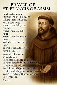 PRAYER OF ST. FRANCIS OF ASSISI Lord, make me an instrument of Your peace. Where there is hatred, let me sow love; where there is injury, pardon; where there is doubt, faith; where there is despair, hope; and where is darkness, light; and where is sadness, joy. O Divine Master, grant that I may not so much seek to be consoled as to console, to be understood as to understand, to be loved as to love. For it is in giving that we receive. it is in pardoning that we are panonden, and it is in dying t