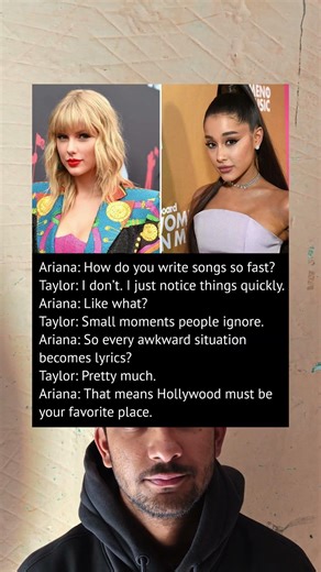 Ariana Grande: How do you write songs so fast?Taylor Swift: I don’t. I just notice things