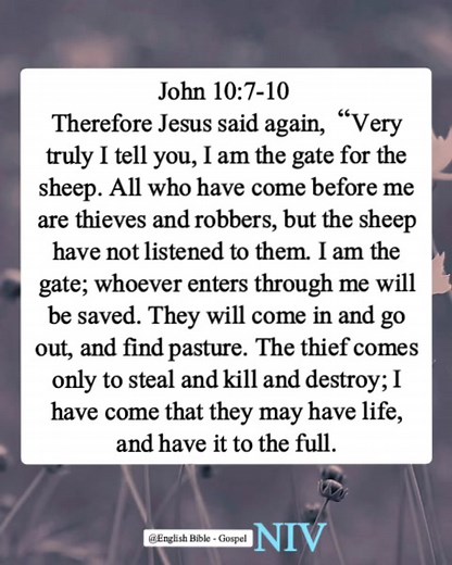 John 10:7-10 Therefore Jesus said again, “Very truly I tell you, I am the gate for the sheep. All who have come before me are thieves and robbers, but the sheep have not listened to them. I am the gate; whoever enters through me will be saved. They will come in and go out, and find pasture. The thief comes only to steal and kill and destroy; I have come that they may have life, and have it to the full. English Bible - Gospel | English Bible - Gospel