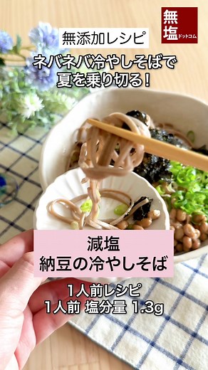 【減塩レシピ】ネバネバ 納豆の冷やしそば｜無添加 —————————— 暑い日にぴったり！ 納豆を使った、たんぱく質たっぷりの冷やしそばです。 塩ぬき屋 50%減塩 だしつゆで塩分カットしながらも、具だくさんで満足感あり◎ ---レシピ--- [所要時間 20分] [材料 (1人前)] 塩ぬき屋 無塩 極み二八そば 100g 青ねぎ 1本 焼きのり 全型1枚 すりごま（白または黒） 小さじ1 納豆 1パック 塩ぬき屋 50%減塩 だしつゆ 大さじ1 水 60ml（大さじ4） ごま油 小さじ1 [作り方] 1.青ねぎは小口切りにする 2.焼きのりをちぎり、すりごまと塩ぬき屋 50%減塩 だしつゆ 小さじ1をあえておく 3.残りの塩ぬき屋 50%減塩 だしつゆ、小さじ2と水を混ぜ、冷蔵庫で冷やしておく 4.鍋にたっぷりの水を入れ、火にかけて沸騰させ、塩ぬき屋 無塩 極み二八そばを入れて軽くほぐしながらゆでる 5.5分ゆでたらザルにあげて、たっぷりの水に入れてさっとそばをほぐし、流水で優しく揉み洗いする 6.そばの水気を切り、お皿に盛り付ける 7.1と2、かき混ぜた納豆を乗せ、3とごま油をか