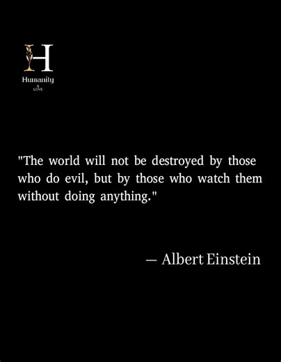 "The world will not be destroyed by those who do evil, but by those who watch them without doing anything." — Albert Einstein Einstein exposes the silent complicity that allows injustice to thrive. Evil alone cannot shape the world — it requires the indifference of the good. Silence, when faced with wrong, becomes its greatest ally. True morality demands courage, not neutrality. To witness and stay silent is to surrender the world to decay. Are you the observer of injustice, or the voice that br