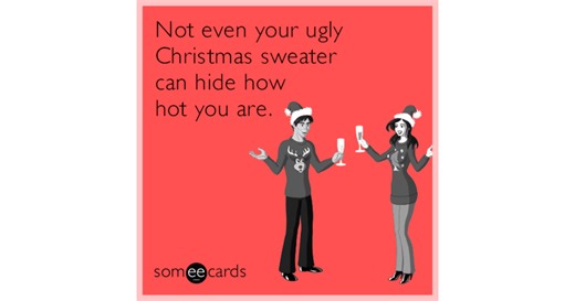 Not even your ugly Christmas sweater can hide how hot you are.