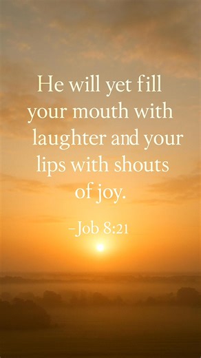 📖 “He will yet fill your mouth with laughter and your lips with shouts of joy.” — Job 8:21 There are seasons in life when laughter feels like a distant memory. Grief, loss, or disappointment can leave our hearts quiet and our smiles faded. Yet this verse carries a powerful promise: God is not finished. The word “yet” in Job 8:21 is small, but it holds so much hope. It means “still to come.” Even if tears have filled your nights, God says joy is still ahead. He will yet fill your mouth with laug