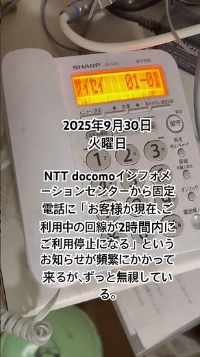 2025年9月30日(火) NTT docomoインフォメーションセンターというところから固定電話に「お客様が現在、ご利用中の回線が２時間内にご利用停止になる」という電話が最近、頻繁にかかって来る。
