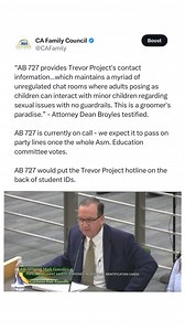 Assembly Bill 727 mandates that all 7-12 schools—both public and private—as well as public and private universities print the contact information of an LGBTQ advocacy organization, the Trevor Project, on every student identification card. CFC is opposed to AB 727. Assembly Education passed AB 727 on party line vote. AYES: Addis, Alvarez, Bonta, Garcia, Lowenthal, Muratsuchi, Patel NOES: Castillo, Hoover “AB 727 provides Trevor Project’s contact information…which maintains a myriad of unregulated