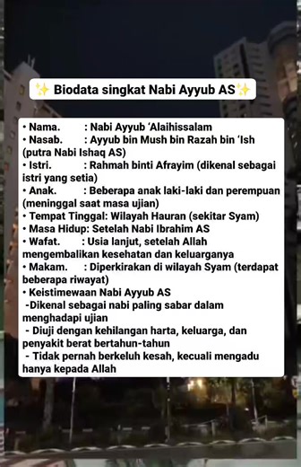 ✨Biodata Nabi Ayyub AS✨ • Nama: Nabi Ayyub ‘Alaihissalam • Nasab: Ayyub bin Mush bin Razah bin ‘Ish (putra Nabi Ishaq AS) • Istri: Rahmah binti Afrayim (dikenal sebagai istri yang setia) • Anak: Beberapa anak laki-laki dan perempuan (meninggal saat masa ujian) • Tempat Tinggal: Wilayah Hauran (sekitar Syam) • Masa Hidup: Setelah Nabi Ibrahim AS • Wafat: Usia lanjut, setelah Allah mengembalikan kesehatan dan keluarganya • Makam: Diperkirakan di wilayah Syam (terdapat beberapa riwayat) Keistimewaa