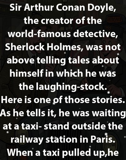 Sir Arthur Conan Doyle, the creator of the world-famous detective, Sherlock Holmes, was not above telling tales about himself in which he was the laughing-stock. Here is one of those stories. As he tells it, he was waiting at a taxi- stand outside the railway station in Paris. When a taxi pulled up,he put his suitcase in it and got in himself. As he was about to tell the taxi-driver where he wanted to go, the driver asked him: "Where can I take you, Mr. Doyle?" Doyle was flabbergasted. He asked 
