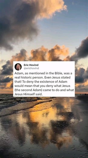 Adam, as mentioned in the Bible, was a real historic person. Even Jesus stated that! To deny the existence of Adam would mean that you deny what Jesus (the second Adam) came to do and what Jesus Himself said. | Creation Today