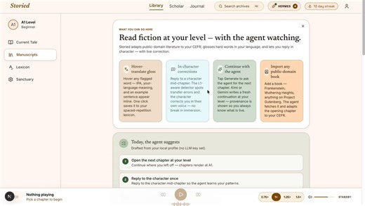 Storied - Hermes Agent Creative Hackathon submission.Read public-domain literary fiction at your CEFR level. Reply mid-chapter and the character corrects your English in their own voice, without breaking the spell. The lesson is the story.What it doesAdaptive CEFR rewriter (A1 to C2). Off-curve chapters live-rewritten by Gemini 2.5-flash or Kimi K2.6.Hover-translate gloss with IPA. One click sends the word to spaced repetition.L1-aware tutor. Transfer-error detectors for Turkish, Spanish, Mandar
